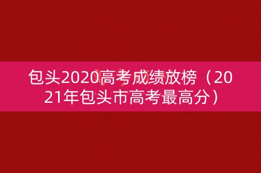 包头2020高考成绩放榜（2021年包头市高考最高分）
