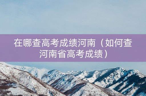 在哪查高考成绩河南（如何查河南省高考成绩）