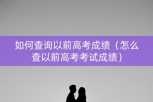 如何查询以前高考成绩（怎么查以前高考考试成绩）