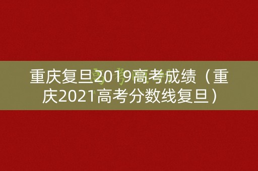 重庆复旦2019高考成绩（重庆2021高考分数线复旦）