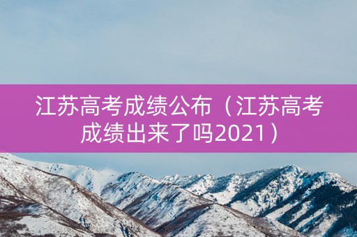 江苏高考成绩公布（江苏高考成绩出来了吗2021）