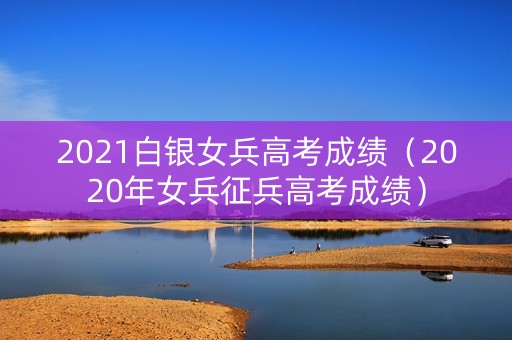 2021白银女兵高考成绩（2020年女兵征兵高考成绩）