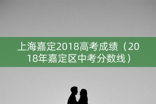 上海嘉定2018高考成绩（2018年嘉定区中考分数线）