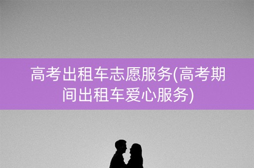 高考出租车志愿服务(高考期间出租车爱心服务)