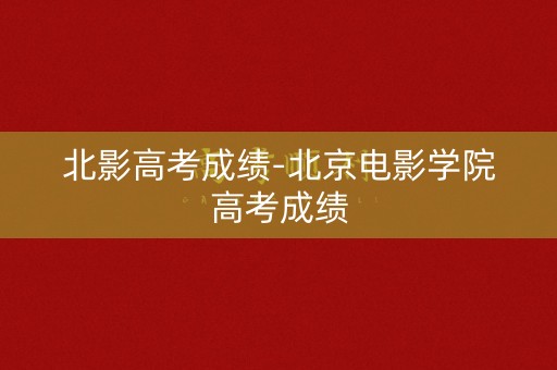 北影高考成绩-北京电影学院高考成绩