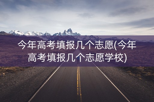 今年高考填报几个志愿(今年高考填报几个志愿学校) 今年高考填报几个志愿(今年高考填报几个志愿学校)