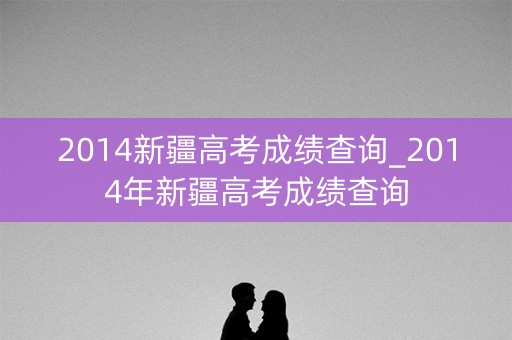 2014新疆高考成绩查询_2014年新疆高考成绩查询