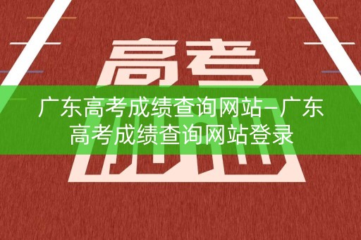 广东高考成绩查询网站—广东高考成绩查询网站登录