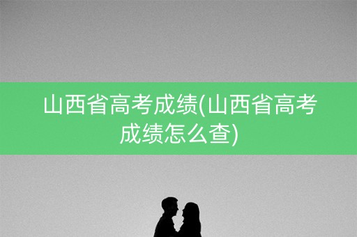 山西省高考成绩(山西省高考成绩怎么查)