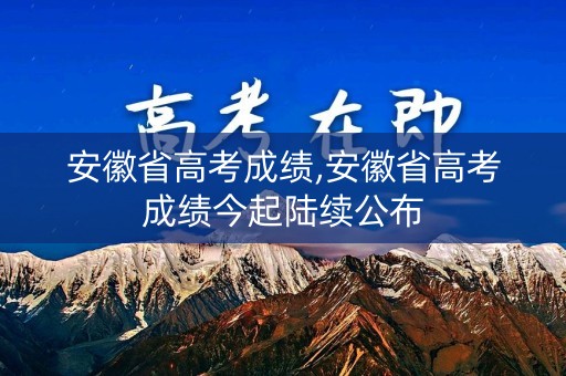 安徽省高考成绩,安徽省高考成绩今起陆续公布