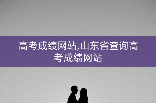 高考成绩网站,山东省查询高考成绩网站