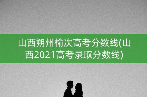 山西朔州榆次高考分数线(山西2021高考录取分数线)