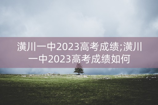 潢川一中2023高考成绩;潢川一中2023高考成绩如何 潢川一中2023高考成绩;潢川一中2023高考成绩如何