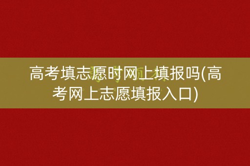 高考填志愿时网上填报吗(高考网上志愿填报入口)