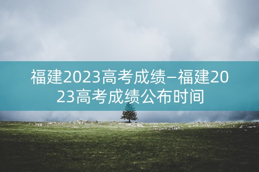 福建2023高考成绩—福建2023高考成绩公布时间