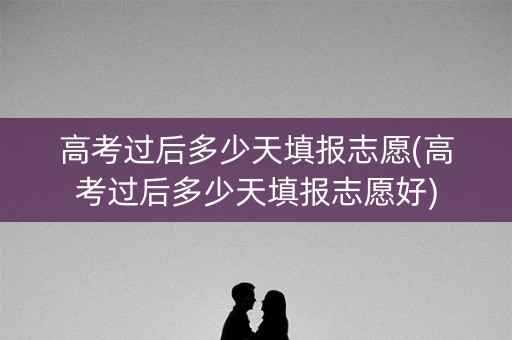 高考过后多少天填报志愿(高考过后多少天填报志愿好)