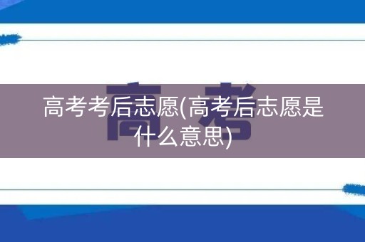 高考考后志愿(高考后志愿是什么意思)