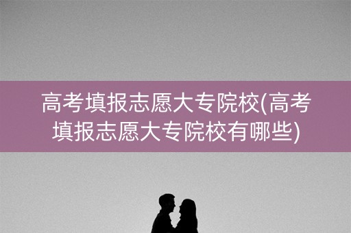 高考填报志愿大专院校(高考填报志愿大专院校有哪些) 高考填报志愿大专院校(高考填报志愿大专院校有哪些)