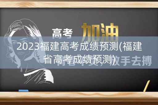 2023福建高考成绩预测(福建省高考成绩预测)