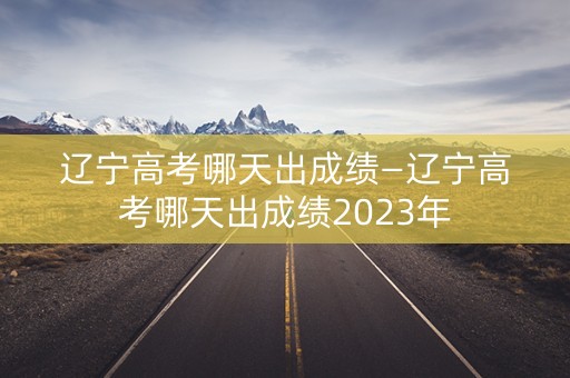 辽宁高考哪天出成绩—辽宁高考哪天出成绩2023年