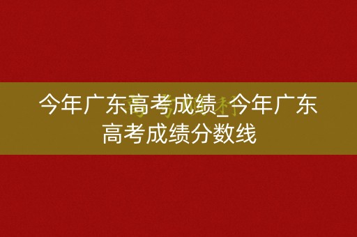 今年广东高考成绩_今年广东高考成绩分数线
