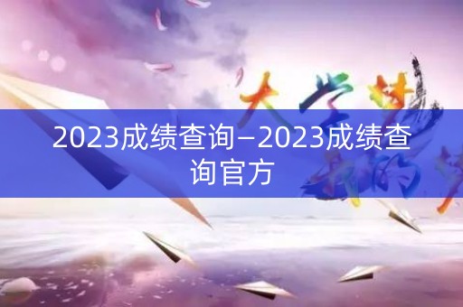 2023成绩查询—2023成绩查询官方 2023成绩查询—2023成绩查询官方