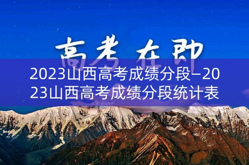 2023山西高考成绩分段—2023山西高考成绩分段统计表