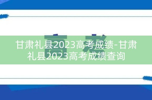 甘肃礼县2023高考成绩-甘肃礼县2023高考成绩查询