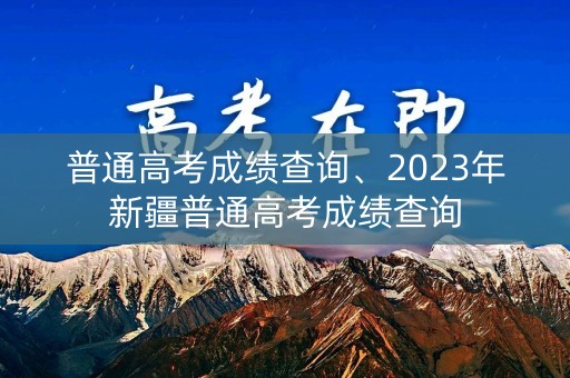 普通高考成绩查询、2023年新疆普通高考成绩查询 普通高考成绩查询、2023年新疆普通高考成绩查询