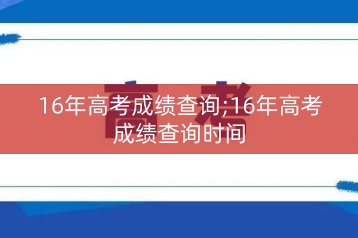 16年高考成绩查询;16年高考成绩查询时间