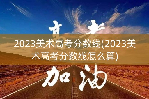 2023美术高考分数线(2023美术高考分数线怎么算)
