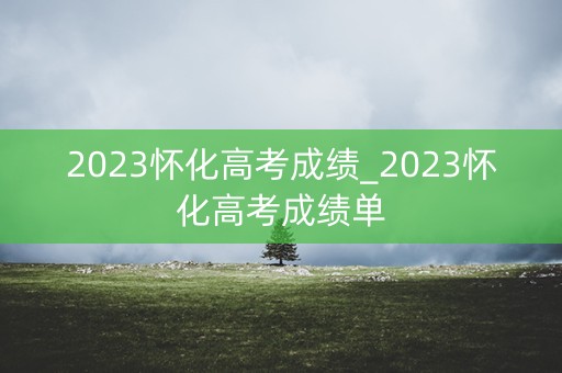 2023怀化高考成绩_2023怀化高考成绩单 2023怀化高考成绩_2023怀化高考成绩单