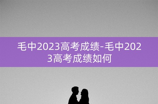 毛中2023高考成绩-毛中2023高考成绩如何 毛中2023高考成绩-毛中2023高考成绩如何