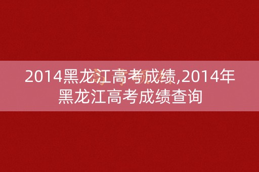 2014黑龙江高考成绩,2014年黑龙江高考成绩查询