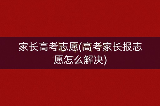 家长高考志愿(高考家长报志愿怎么解决) 家长高考志愿(高考家长报志愿怎么解决)