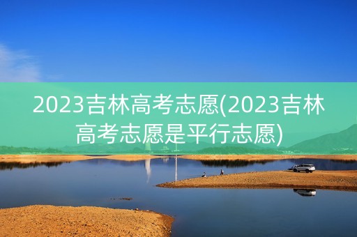 2023吉林高考志愿(2023吉林高考志愿是平行志愿)
