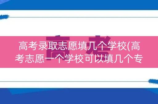 高考录取志愿填几个学校(高考志愿一个学校可以填几个专业)