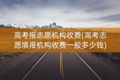 高考报志愿机构收费(高考志愿填报机构收费一般多少钱) 高考报志愿机构收费(高考志愿填报机构收费一般多少钱)