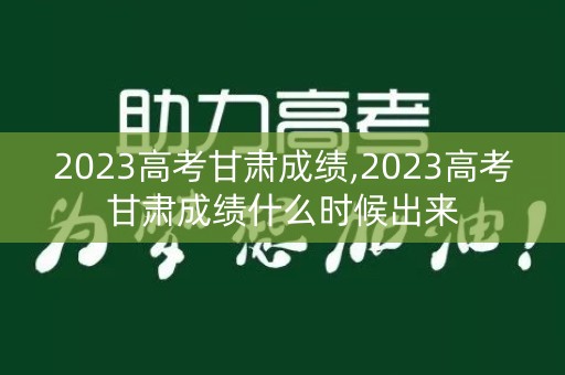 2023高考甘肃成绩,2023高考甘肃成绩什么时候出来