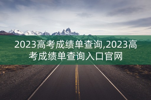 2023高考成绩单查询,2023高考成绩单查询入口官网