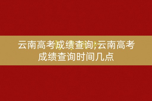 云南高考成绩查询;云南高考成绩查询时间几点