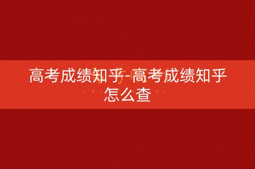 高考成绩知乎-高考成绩知乎怎么查