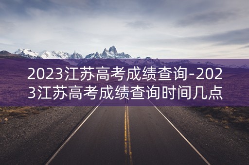 2023江苏高考成绩查询-2023江苏高考成绩查询时间几点