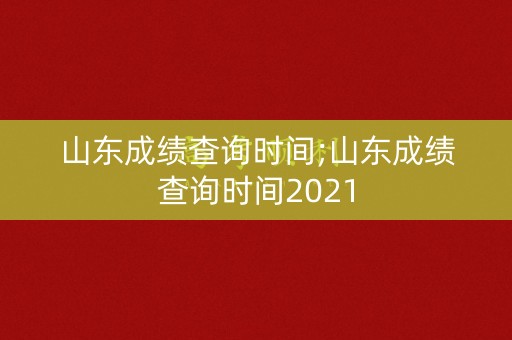 山东成绩查询时间;山东成绩查询时间2021
