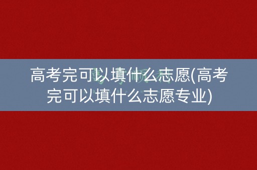 高考完可以填什么志愿(高考完可以填什么志愿专业)