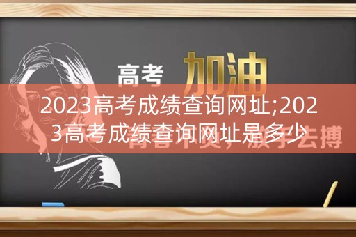 2023高考成绩查询网址;2023高考成绩查询网址是多少