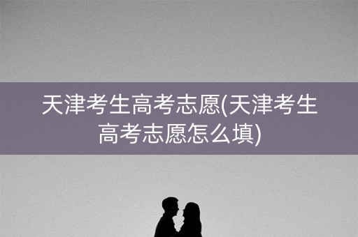天津考生高考志愿(天津考生高考志愿怎么填)