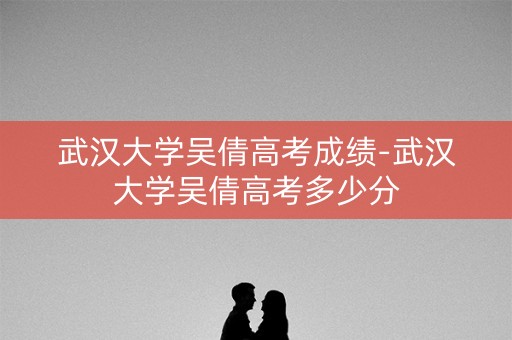 武汉大学吴倩高考成绩-武汉大学吴倩高考多少分 武汉大学吴倩高考成绩-武汉大学吴倩高考多少分