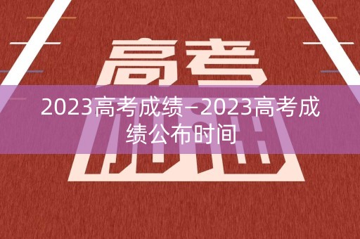 2023高考成绩—2023高考成绩公布时间