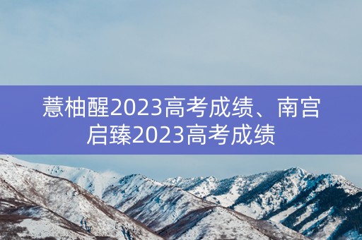 薏柚醒2023高考成绩、南宫启臻2023高考成绩 薏柚醒2023高考成绩、南宫启臻2023高考成绩